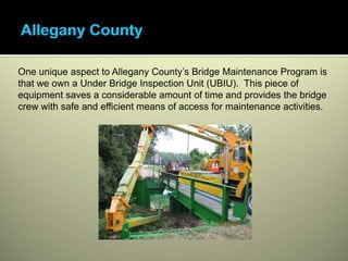 One unique aspect to Allegany County’s Bridge Maintenance Program is
that we own a Under Bridge Inspection Unit (UBIU). This piece of
equipment saves a considerable amount of time and provides the bridge
crew with safe and efficient means of access for maintenance activities.
 
