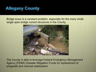 Bridge scour is a constant problem, especially for the many small,
single span bridge culvert structures in the County.




The County is able to leverage Federal Emergency Management
Agency (FEMA) Disaster Mitigation Funds for replacement of
wingwalls and channel stabilization.
 