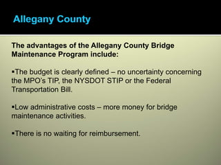 The advantages of the Allegany County Bridge
Maintenance Program include:

 The budget is clearly defined – no uncertainty concerning
the MPO’s TIP, the NYSDOT STIP or the Federal
Transportation Bill.

 Low administrative costs – more money for bridge
maintenance activities.

 There is no waiting for reimbursement.
 