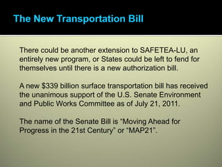 There could be another extension to SAFETEA-LU, an
entirely new program, or States could be left to fend for
themselves until there is a new authorization bill.

A new $339 billion surface transportation bill has received
the unanimous support of the U.S. Senate Environment
and Public Works Committee as of July 21, 2011.

The name of the Senate Bill is “Moving Ahead for
Progress in the 21st Century” or “MAP21”.
 
