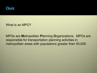What is an MPO?


MPOs are Metropolitan Planning Organizations. MPOs are
responsible for transportation planning activities in
metropolitan areas with populations greater than 50,000.
 
