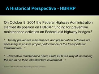 On October 8, 2004 the Federal Highway Administration
clarified its position on HBRRP funding for preventive
maintenance activities on Federal-aid highway bridges.2

“...Timely preventive maintenance and preservation activities are
necessary to ensure proper performance of the transportation
infrastructure...”

“...Preventive maintenance offers State DOT's a way of increasing
the return on their infrastructure investment...”

2. October 8, 2004 Memo King W. Gee, Program Manager to Division Administrators
 