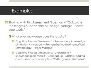 Examples
 Staying with this Assessment Question – “Calculate
the lengths of each side of this right triangle. Show
your work.”
 What prior knowledge does this require?
 Cognitive Process Dimension 1 - Remember / Knowledge
Dimension A – Factual – Remembering mathematical
terminology - “right triangle”
 Cognitive Process Dimension 2 - Understand /
Knowledge Dimension B – Conceptual – Understanding
a mathematical principle – “Pythagorean theorem”
 