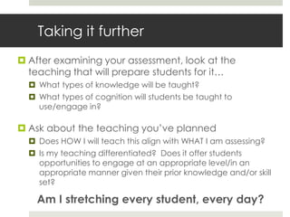 Taking it further
 After examining your assessment, look at the
teaching that will prepare students for it…
 What types of knowledge will be taught?
 What types of cognition will students be taught to
use/engage in?
 Ask about the teaching you’ve planned
 Does HOW I will teach this align with WHAT I am assessing?
 Is my teaching differentiated? Does it offer students
opportunities to engage at an appropriate level/in an
appropriate manner given their prior knowledge and/or skill
set?
Am I stretching every student, every day?
 
