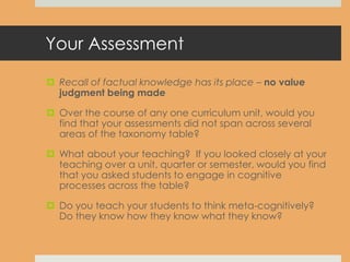Your Assessment
 Recall of factual knowledge has its place – no value
judgment being made
 Over the course of any one curriculum unit, would you
find that your assessments did not span across several
areas of the taxonomy table?
 What about your teaching? If you looked closely at your
teaching over a unit, quarter or semester, would you find
that you asked students to engage in cognitive
processes across the table?
 Do you teach your students to think meta-cognitively?
Do they know how they know what they know?
 