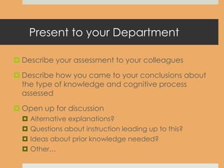 Present to your Department
 Describe your assessment to your colleagues
 Describe how you came to your conclusions about
the type of knowledge and cognitive process
assessed
 Open up for discussion
 Alternative explanations?
 Questions about instruction leading up to this?
 Ideas about prior knowledge needed?
 Other…
 