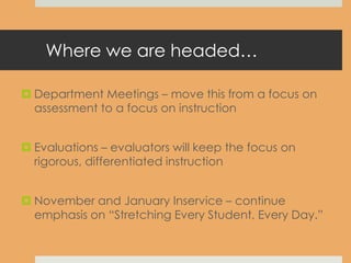 Where we are headed…
 Department Meetings – move this from a focus on
assessment to a focus on instruction
 Evaluations – evaluators will keep the focus on
rigorous, differentiated instruction
 November and January Inservice – continue
emphasis on “Stretching Every Student, Every Day.”
 