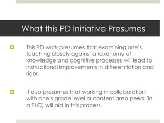 What this PD Initiative Presumes
 This PD work presumes that examining one’s
teaching closely against a taxonomy of
knowledge and cognitive processes will lead to
instructional improvements in differentiation and
rigor.
 It also presumes that working in collaboration
with one’s grade level or content area peers (in
a PLC) will aid in this process.
 