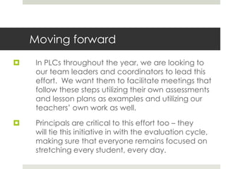 Moving forward
 In PLCs throughout the year, we are looking to
our team leaders and coordinators to lead this
effort. We want them to facilitate meetings that
follow these steps utilizing their own assessments
and lesson plans as examples and utilizing our
teachers’ own work as well.
 Principals are critical to this effort too – they
will tie this initiative in with the evaluation cycle,
making sure that everyone remains focused on
stretching every student, every day.
 
