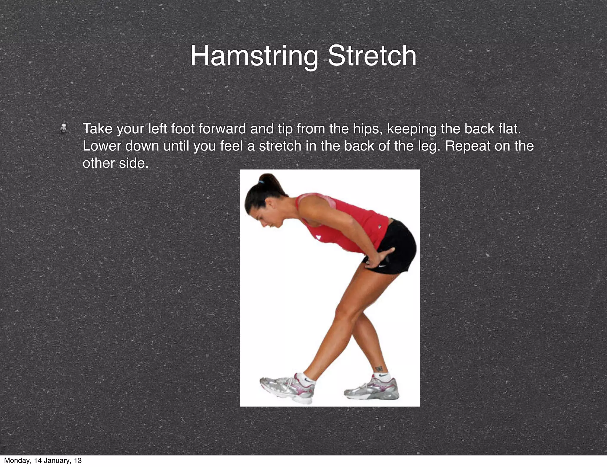 Hamstring Stretch

                         Take your left foot forward and tip from the hips, keeping the back ﬂat.
                         Lower down until you feel a stretch in the back of the leg. Repeat on the
                         other side.




Monday, 14 January, 13
 