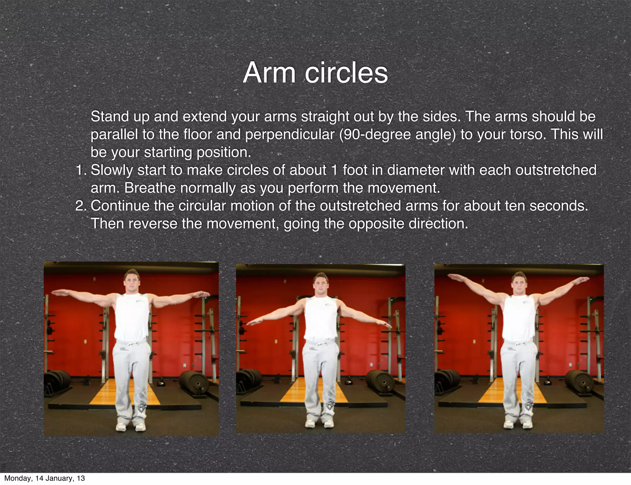 Arm circles
                      Stand up and extend your arms straight out by the sides. The arms should be
                      parallel to the ﬂoor and perpendicular (90-degree angle) to your torso. This will
                      be your starting position.
                   1. Slowly start to make circles of about 1 foot in diameter with each outstretched
                      arm. Breathe normally as you perform the movement.
                   2. Continue the circular motion of the outstretched arms for about ten seconds.
                      Then reverse the movement, going the opposite direction.




Monday, 14 January, 13
 