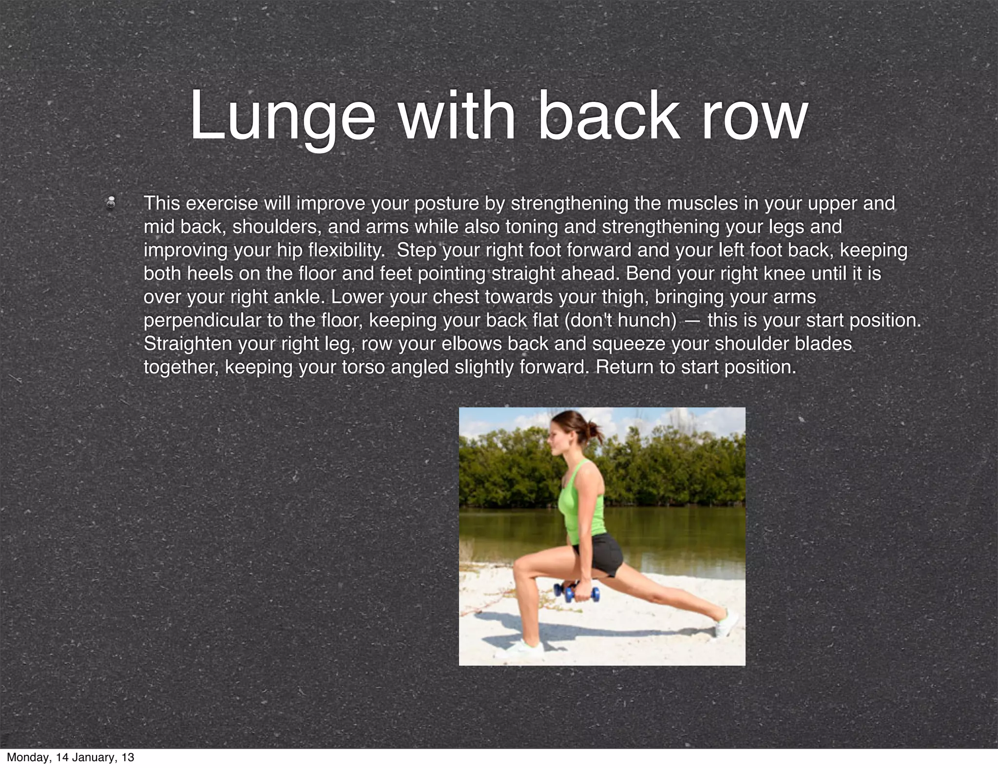 Lunge with back row
                         This exercise will improve your posture by strengthening the muscles in your upper and
                         mid back, shoulders, and arms while also toning and strengthening your legs and
                         improving your hip ﬂexibility. Step your right foot forward and your left foot back, keeping
                         both heels on the ﬂoor and feet pointing straight ahead. Bend your right knee until it is
                         over your right ankle. Lower your chest towards your thigh, bringing your arms
                         perpendicular to the ﬂoor, keeping your back ﬂat (don't hunch) — this is your start position.
                         Straighten your right leg, row your elbows back and squeeze your shoulder blades
                         together, keeping your torso angled slightly forward. Return to start position.




Monday, 14 January, 13
 