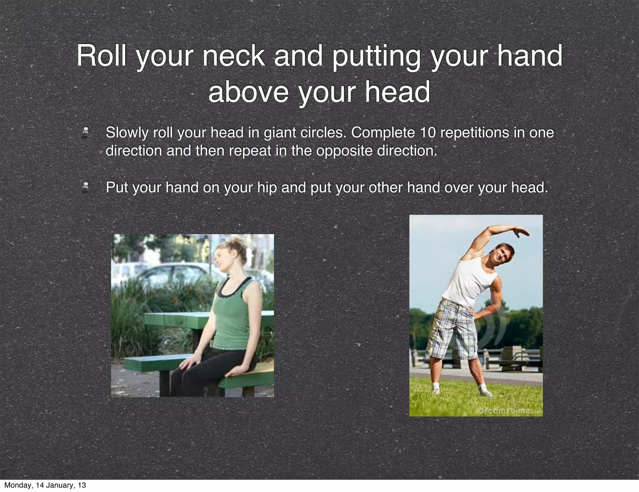 Roll your neck and putting your hand
                             above your head
                         Slowly roll your head in giant circles. Complete 10 repetitions in one
                         direction and then repeat in the opposite direction.

                         Put your hand on your hip and put your other hand over your head.




Monday, 14 January, 13
 