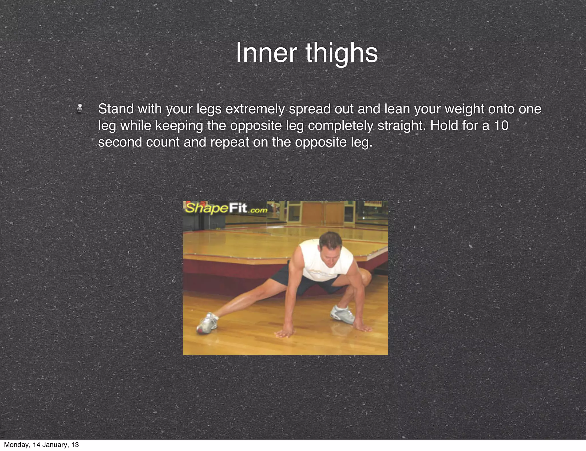 Inner thighs
                         Stand with your legs extremely spread out and lean your weight onto one
                         leg while keeping the opposite leg completely straight. Hold for a 10
                         second count and repeat on the opposite leg.




Monday, 14 January, 13
 