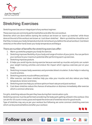 Stretching exercises are an integral part of any workout regimen.
These exercises are commonly performed before and after the core workout.
Stretches which are done before starting the workout are known as 'warm up stretches' while those
done at the end of the workout are known as 'cool down stretches'. Warm up stretches should be such
that they increase your body temperature but do not exhaust you before the actual workout. Cool down
stretches on the other hand; lower your body temperature and fatigue
There are number of benefits the stretching exercises offer-
1. Warm up stretches prepare your body for exercise.
2. Stretching improves flexibility of your body and range of motion of your joints. You can perform
your workout to your maximum potential after performing warm up exercises.
3. Stretching improves posture.
4. It helps you avoid injuries during exercise because warmed up muscles and joints can sustain
your weight training activities and endure the impact which vigorous exercises put on your
body.
5. Stretching increases body awareness and promotes blood circulation. It also helps in reducing
muscle soreness.
6. Stretching prevents muscle stiffness and strain.
7. After exercise, cool down stretches help you relax your muscles and also reduce your body
temperature, tension and stress.
8. Stretching exercises help you achieve optimum heart rate pre and post workout.
9. Cool down stretches reduce the chances of exhaustion or dizziness immediately after exercise
which is common otherwise.
For girls, stretching reduces the pain they have during their menstruation cycle.
Stretching exercise must be performed considering the body parts getting utilized in the workout. One
can aim for 10 counts in every pose and repeat the entire set of stretches twice for good results.
Type of stretches may vary as per your workout but following are some common stretching exercises
which can be practiced before and after your workout.
Stretching Exercises
Follow us on
Just for Hearts
Health, Heart, Lifestyle and more
TM
Stretching Exercises
 