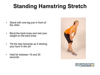 Standing Hamstring Stretch Stand with one leg just in front of the other Bend the back knee and rest your weight on the bent knee Tilt the hips forwards as if sticking your bum in the air!  Hold for between 10 and 30 seconds 