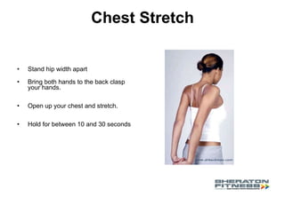 Chest Stretch Stand hip width apart Bring both hands to the back clasp your hands. Open up your chest and stretch.  Hold for between 10 and 30 seconds 