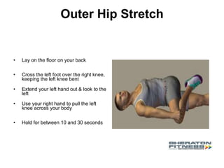 Outer Hip Stretch Lay on the floor on your back  Cross the left foot over the right knee, keeping the left knee bent Extend your left hand out & look to the left Use your right hand to pull the left knee across your body  Hold for between 10 and 30 seconds 