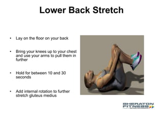Lower Back Stretch Lay on the floor on your back Bring your knees up to your chest and use your arms to pull them in further  Hold for between 10 and 30 seconds Add internal rotation to further stretch gluteus medius 