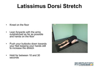 Latissimus Dorsi Stretch Kneel on the floor  Lean forwards with the arms outstretched as far as possible and hands on the floor Push your buttocks down towards your feet keeping your hands still to increase the stretch  Hold for between 10 and 30 seconds 