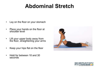Abdominal Stretch Lay on the floor on your stomach Place your hands on the floor at shoulder level Lift your upper body away from the floor, straightening your arms Keep your hips flat on the floor  Hold for between 10 and 30 seconds 