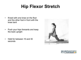 Hip Flexor Stretch Kneel with one knee on the floor and the other foot in front with the knee bent Push your hips forwards and keep the back upright Hold for between 10 and 30 seconds 