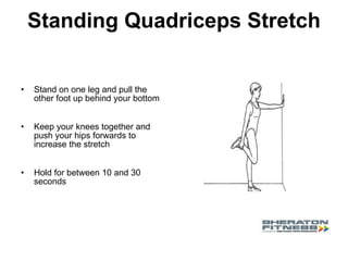 Standing Quadriceps Stretch Stand on one leg and pull the other foot up behind your bottom Keep your knees together and push your hips forwards to increase the stretch  Hold for between 10 and 30 seconds 