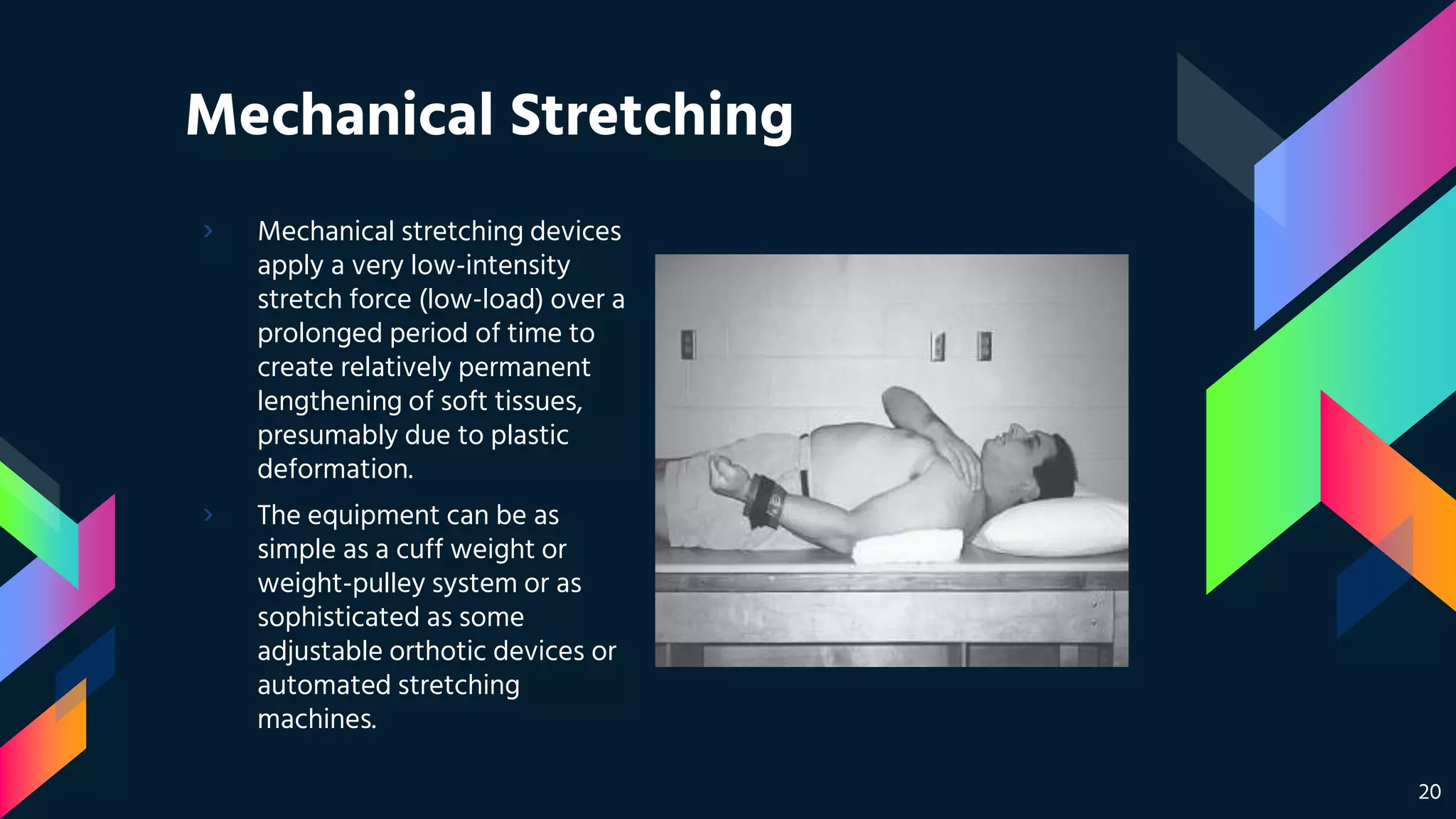 Mechanical Stretching
› Mechanical stretching devices
apply a very low-intensity
stretch force (low-load) over a
prolonged period of time to
create relatively permanent
lengthening of soft tissues,
presumably due to plastic
deformation.
› The equipment can be as
simple as a cuff weight or
weight-pulley system or as
sophisticated as some
adjustable orthotic devices or
automated stretching
machines.
20
 