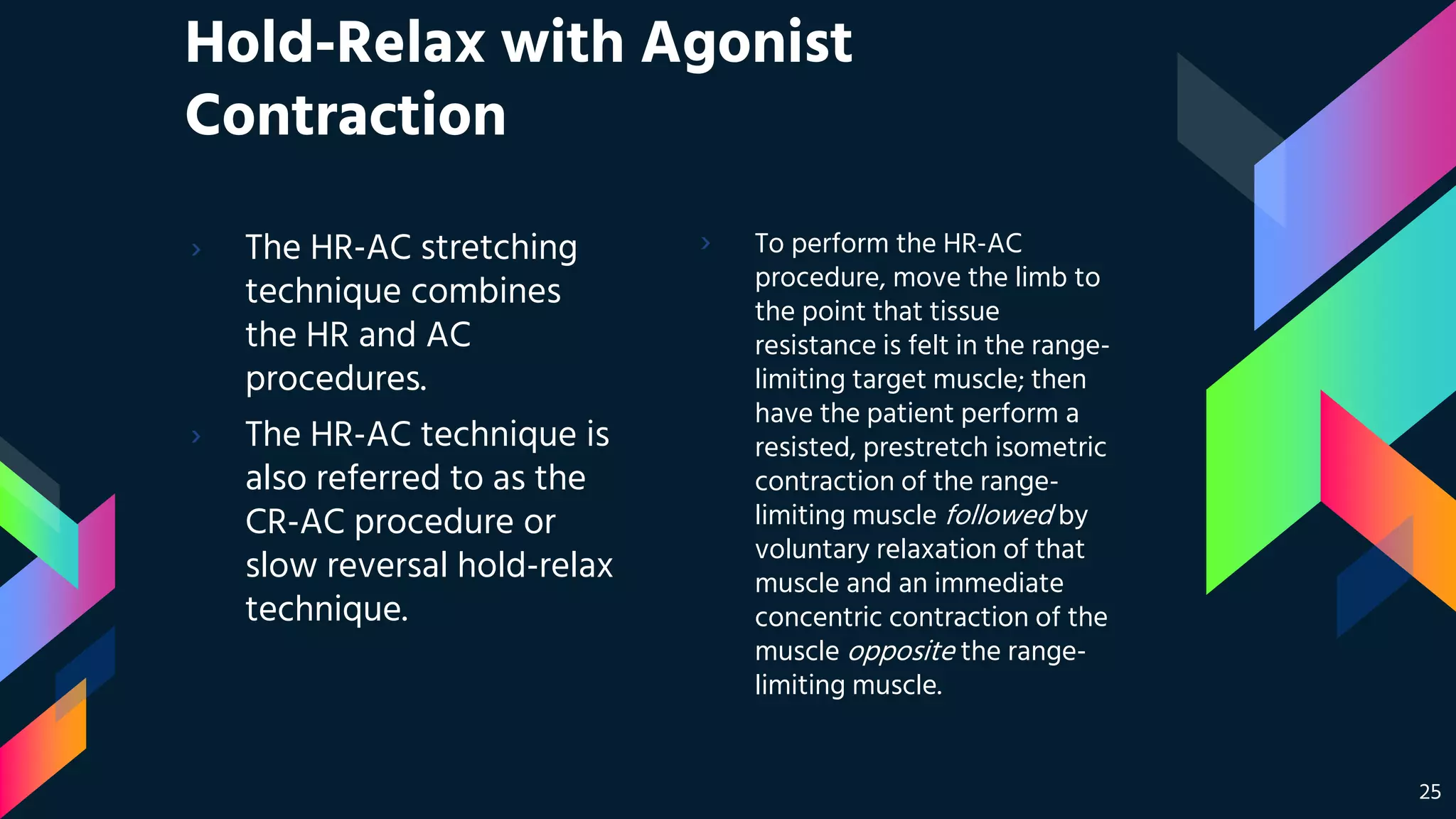 Hold-Relax with Agonist
Contraction
› The HR-AC stretching
technique combines
the HR and AC
procedures.
› The HR-AC technique is
also referred to as the
CR-AC procedure or
slow reversal hold-relax
technique.
› To perform the HR-AC
procedure, move the limb to
the point that tissue
resistance is felt in the range-
limiting target muscle; then
have the patient perform a
resisted, prestretch isometric
contraction of the range-
limiting muscle followed by
voluntary relaxation of that
muscle and an immediate
concentric contraction of the
muscle opposite the range-
limiting muscle.
25
 