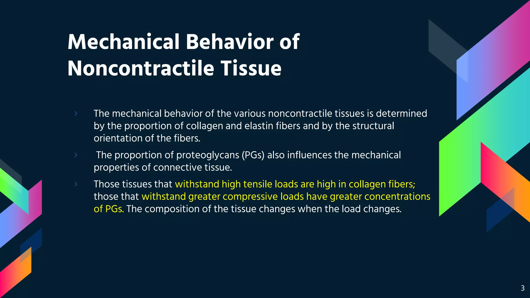 Mechanical Behavior of
Noncontractile Tissue
› The mechanical behavior of the various noncontractile tissues is determined
by the proportion of collagen and elastin fibers and by the structural
orientation of the fibers.
› The proportion of proteoglycans (PGs) also influences the mechanical
properties of connective tissue.
› Those tissues that withstand high tensile loads are high in collagen fibers;
those that withstand greater compressive loads have greater concentrations
of PGs. The composition of the tissue changes when the load changes.
3
 