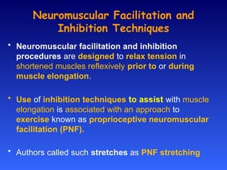Neuromuscular Facilitation and
Inhibition Techniques
• Neuromuscular facilitation and inhibition
procedures are designed to relax tension in
shortened muscles reflexively prior to or during
muscle elongation.
• Use of inhibition techniques to assist with muscle
elongation is associated with an approach to
exercise known as proprioceptive neuromuscular
facilitation (PNF).
• Authors called such stretches as PNF stretching
 