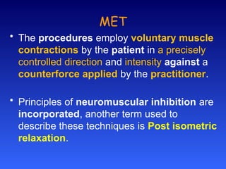 MET
• The procedures employ voluntary muscle
contractions by the patient in a precisely
controlled direction and intensity against a
counterforce applied by the practitioner.
• Principles of neuromuscular inhibition are
incorporated, another term used to
describe these techniques is Post isometric
relaxation.
 