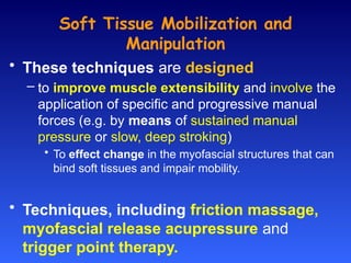 Soft Tissue Mobilization and
Manipulation
• These techniques are designed
– to improve muscle extensibility and involve the
application of specific and progressive manual
forces (e.g. by means of sustained manual
pressure or slow, deep stroking)
• To effect change in the myofascial structures that can
bind soft tissues and impair mobility.
• Techniques, including friction massage,
myofascial release acupressure and
trigger point therapy.
 