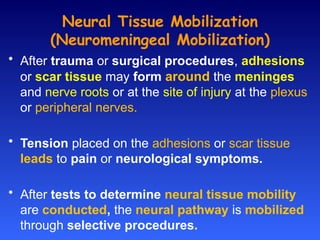 Neural Tissue Mobilization
(Neuromeningeal Mobilization)
• After trauma or surgical procedures, adhesions
or scar tissue may form around the meninges
and nerve roots or at the site of injury at the plexus
or peripheral nerves.
• Tension placed on the adhesions or scar tissue
leads to pain or neurological symptoms.
• After tests to determine neural tissue mobility
are conducted, the neural pathway is mobilized
through selective procedures.
 