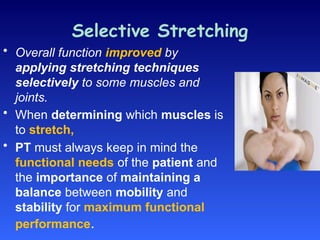 Selective Stretching
• Overall function improved by
applying stretching techniques
selectively to some muscles and
joints.
• When determining which muscles is
to stretch,
• PT must always keep in mind the
functional needs of the patient and
the importance of maintaining a
balance between mobility and
stability for maximum functional
performance.
 
