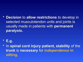 • Decision to allow restrictions to develop in
selected musculotendon units and joints is
usually made in patients with permanent
paralysis.
• E.g.
• In spinal cord injury patient, stability of the
trunk is necessary for independence in
sitting.
 