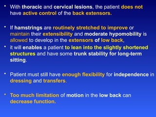 • With thoracic and cervical lesions, the patient does not
have active control of the back extensors.
• If hamstrings are routinely stretched to improve or
maintain their extensibility and moderate hypomobility is
allowed to develop in the extensors of low back,
• it will enables a patient to lean into the slightly shortened
structures and have some trunk stability for long-term
sitting.
• Patient must still have enough flexibility for independence in
dressing and transfers.
• Too much limitation of motion in the low back can
decrease function.
 