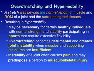 Overstretching and Hypermobility
• A stretch well beyond the normal length of muscle and
ROM of a joint and the surrounding soft tissues.
• Resulting in hypermobility.
– May be necessary for certain healthy individuals
with normal strength and stability participating in
sports that require extensive flexibility
– Overstretching becomes detrimental and creates
joint instability when muscles and supporting
structures are insufficient.
- Instability of a joint often causes pain and may
predispose a person to musculoskeletal injury.
 