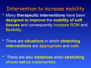 Intervention to increase mobility
• Many therapeutic interventions have been
designed to improve the mobility of soft
tissues and consequently increase ROM and
flexibility.
• There are situations in which stretching
interventions are appropriate and safe.
• There are also instances when stretching
should not be implemented.
 