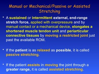 Manual or Mechanical/Passive or Assisted
Stretching
• A sustained or intermittent external, end-range
stretch force, applied with overpressure and by
manual contact or a mechanical device, elongates a
shortened muscle tendon unit and periarticular
connective tissues by moving a restricted joint just
past the available ROM.
• If the patient is as relaxed as possible, it is called
passive stretching.
• If the patient assists in moving the joint through a
greater range, it is called assisted stretching.
 