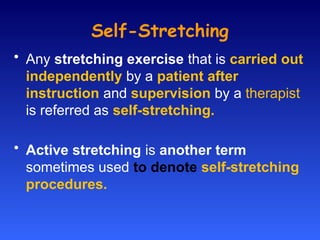 Self-Stretching
• Any stretching exercise that is carried out
independently by a patient after
instruction and supervision by a therapist
is referred as self-stretching.
• Active stretching is another term
sometimes used to denote self-stretching
procedures.
 