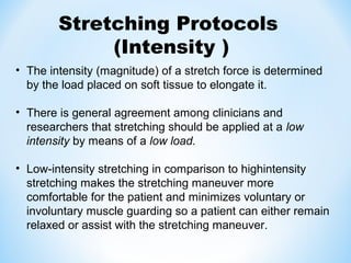 • The intensity (magnitude) of a stretch force is determined
by the load placed on soft tissue to elongate it.
• There is general agreement among clinicians and
researchers that stretching should be applied at a low
intensity by means of a low load.
• Low-intensity stretching in comparison to highintensity
stretching makes the stretching maneuver more
comfortable for the patient and minimizes voluntary or
involuntary muscle guarding so a patient can either remain
relaxed or assist with the stretching maneuver.
Stretching Protocols
(Intensity )
 