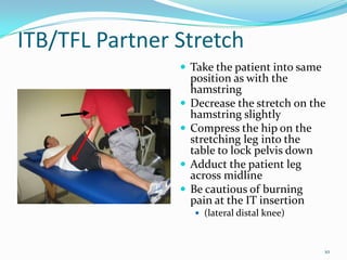 ITB/TFL Partner StretchTake the patient into same position as with the hamstringDecrease the stretch on the hamstring slightlyCompress the hip on the stretching leg into the table to lock pelvis downAdduct the patient leg across midlineBe cautious of burning pain at the IT insertion(lateral distal knee)10