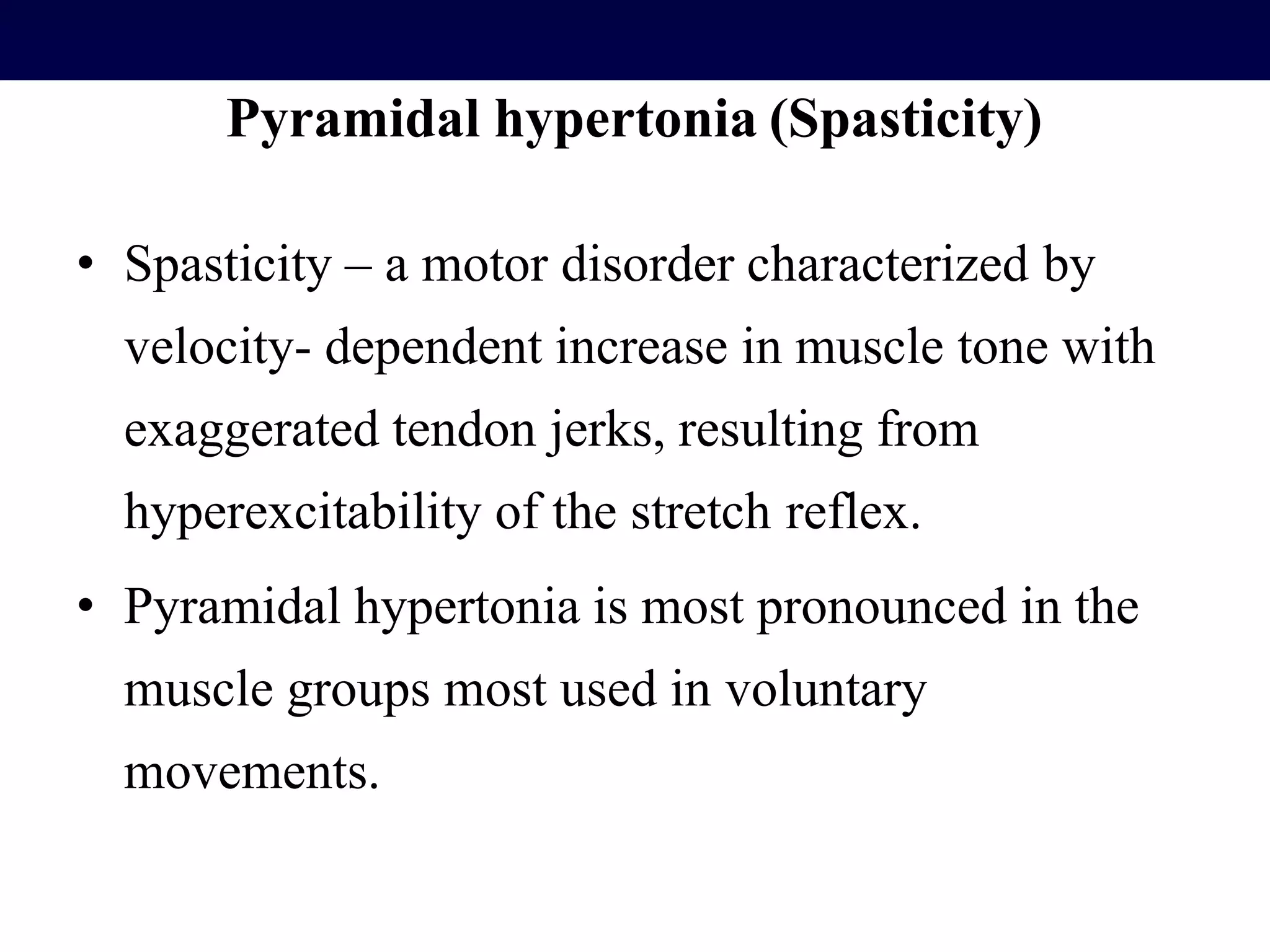 Pyramidal hypertonia (Spasticity)
• Spasticity – a motor disorder characterized by
velocity- dependent increase in muscle tone with
exaggerated tendon jerks, resulting from
hyperexcitability of the stretch reflex.
• Pyramidal hypertonia is most pronounced in the
muscle groups most used in voluntary
movements.
 