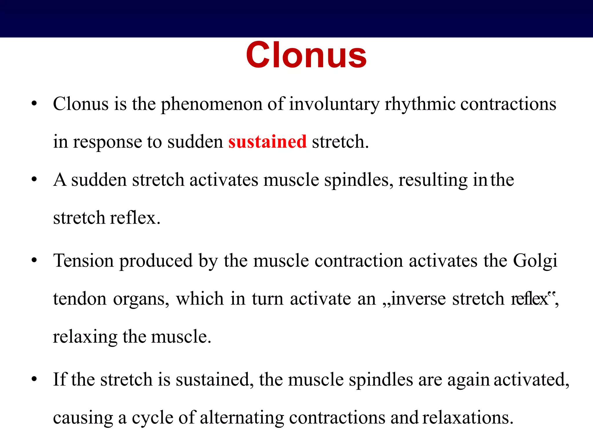 Clonus
• Clonus is the phenomenon of involuntary rhythmic contractions
in response to sudden sustained stretch.
• A sudden stretch activates muscle spindles, resulting inthe
stretch reflex.
• Tension produced by the muscle contraction activates the Golgi
tendon organs, which in turn activate an „inverse stretch reflex‟,
relaxing the muscle.
• If the stretch is sustained, the muscle spindles are again activated,
causing a cycle of alternating contractions and relaxations.
 