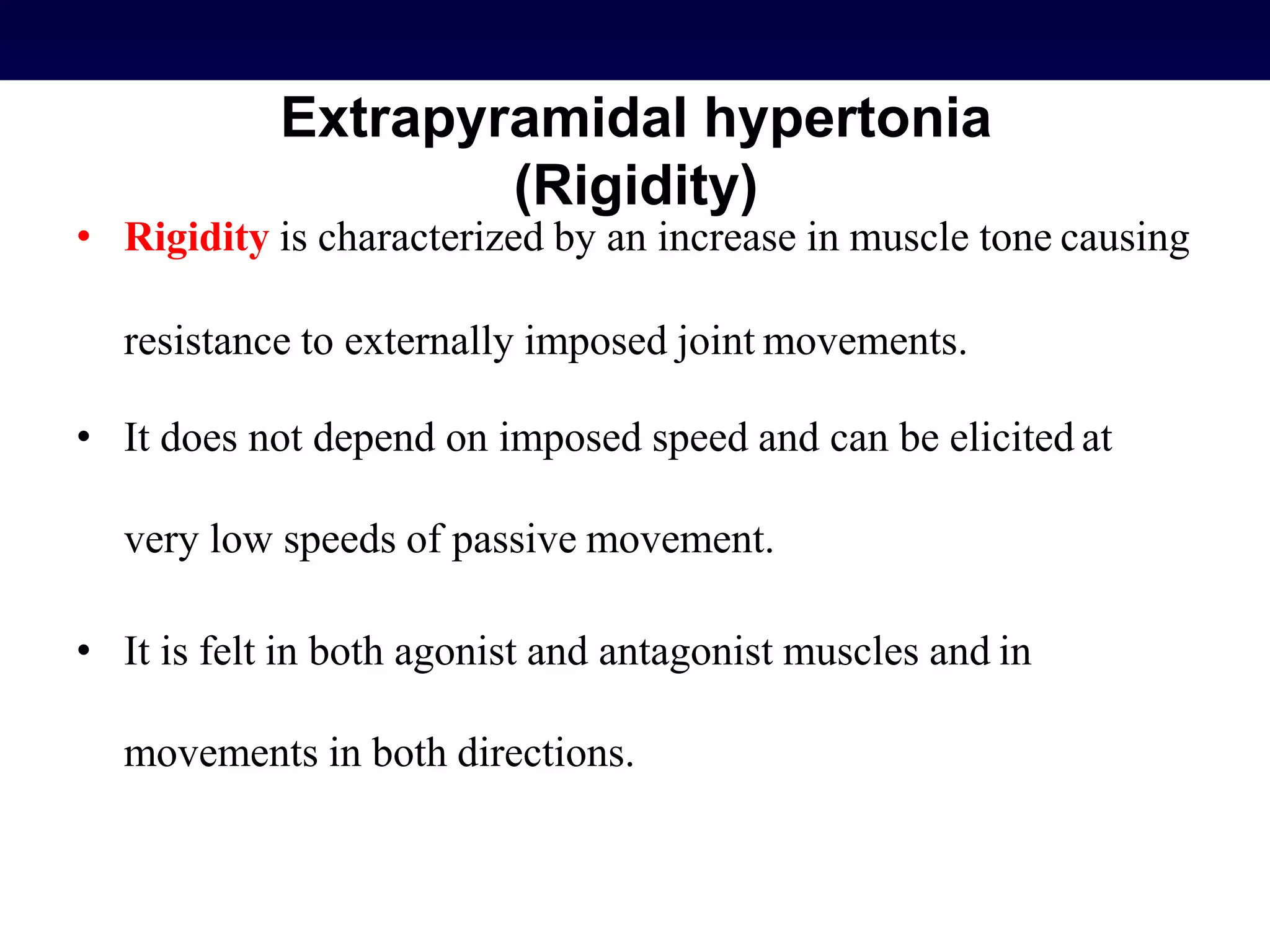 Extrapyramidal hypertonia
(Rigidity)
• Rigidity is characterized by an increase in muscle tone causing
resistance to externally imposed joint movements.
• It does not depend on imposed speed and can be elicited at
very low speeds of passive movement.
• It is felt in both agonist and antagonist muscles and in
movements in both directions.
 