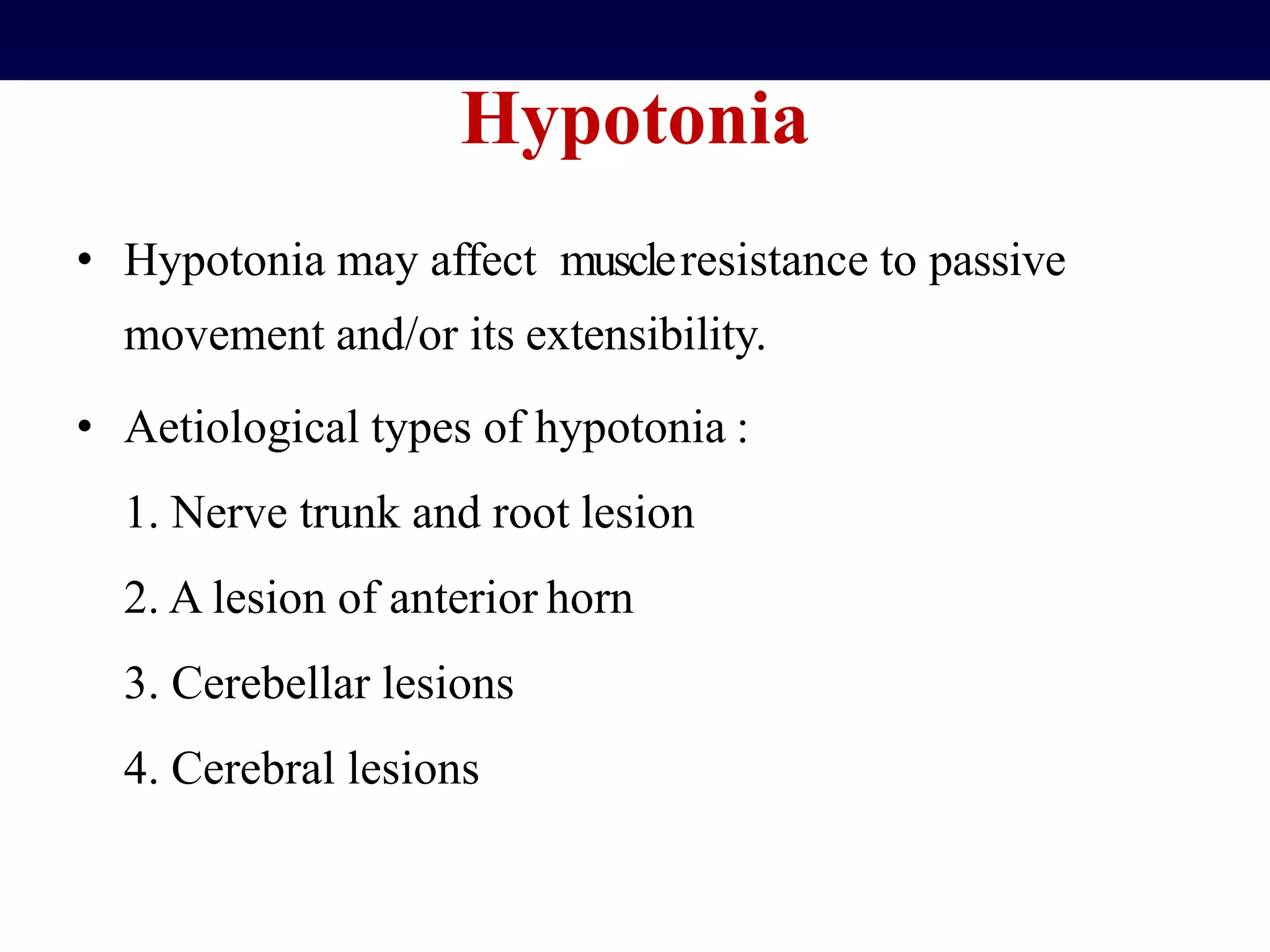 Hypotonia
• Hypotonia may affect muscleresistance to passive
movement and/or its extensibility.
• Aetiological types of hypotonia :
1. Nerve trunk and root lesion
2. A lesion of anterior horn
3. Cerebellar lesions
4. Cerebral lesions
 