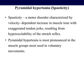 Pyramidal hypertonia (Spasticity)
• Spasticity – a motor disorder characterized by
velocity- dependent increase in muscle tone with
exaggerated tendon jerks, resulting from
hyperexcitability of the stretch reflex.
• Pyramidal hypertonia is most pronounced in the
muscle groups most used in voluntary
movements.
 