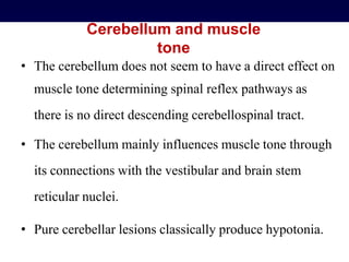Cerebellum and muscle
tone
• The cerebellum does not seem to have a direct effect on
muscle tone determining spinal reflex pathways as
there is no direct descending cerebellospinal tract.
• The cerebellum mainly influences muscle tone through
its connections with the vestibular and brain stem
reticular nuclei.
• Pure cerebellar lesions classically produce hypotonia.
 