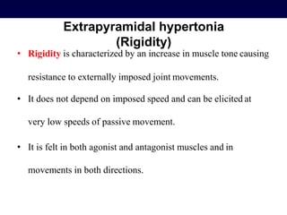 Extrapyramidal hypertonia
(Rigidity)
• Rigidity is characterized by an increase in muscle tone causing
resistance to externally imposed joint movements.
• It does not depend on imposed speed and can be elicited at
very low speeds of passive movement.
• It is felt in both agonist and antagonist muscles and in
movements in both directions.
 